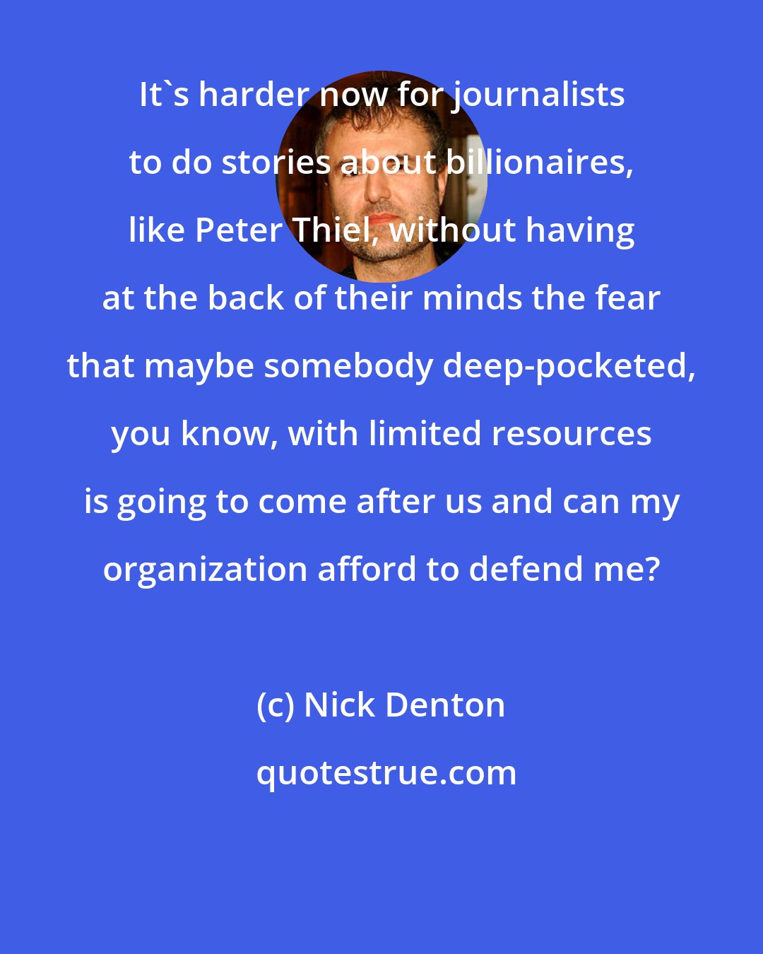 Nick Denton: It's harder now for journalists to do stories about billionaires, like Peter Thiel, without having at the back of their minds the fear that maybe somebody deep-pocketed, you know, with limited resources is going to come after us and can my organization afford to defend me?