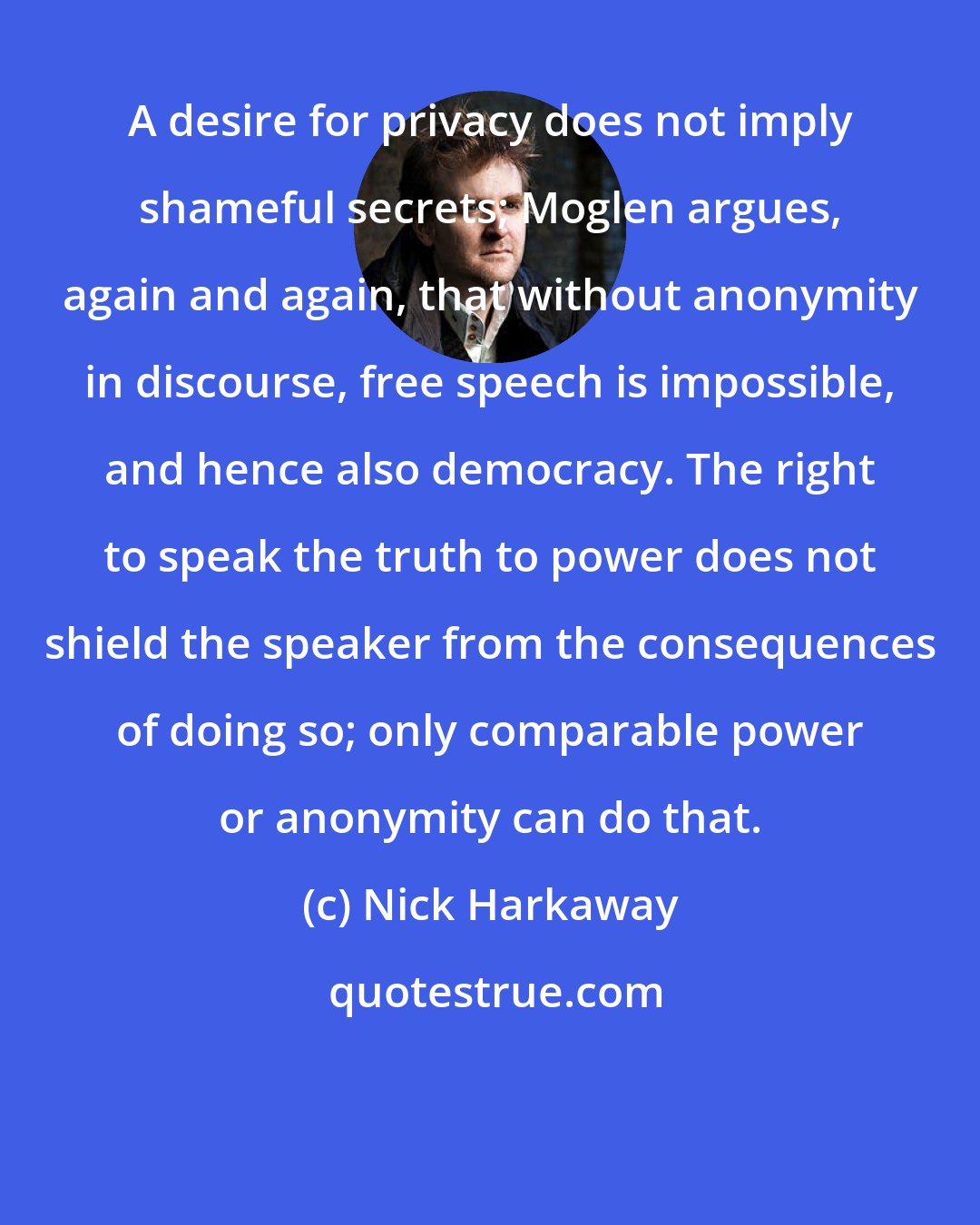 Nick Harkaway: A desire for privacy does not imply shameful secrets; Moglen argues, again and again, that without anonymity in discourse, free speech is impossible, and hence also democracy. The right to speak the truth to power does not shield the speaker from the consequences of doing so; only comparable power or anonymity can do that.