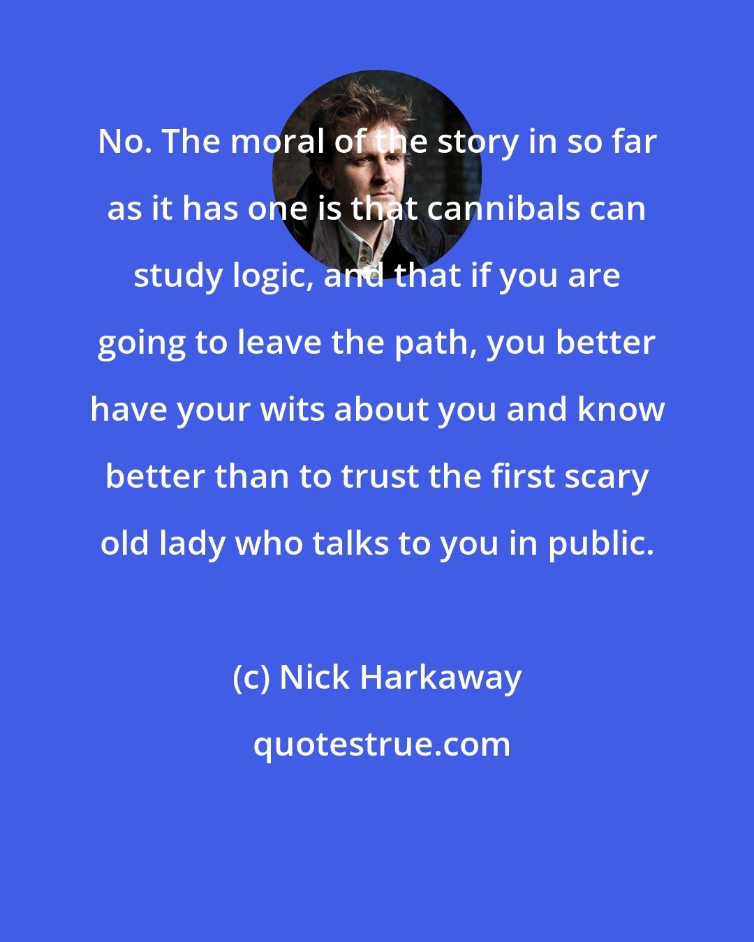 Nick Harkaway: No. The moral of the story in so far as it has one is that cannibals can study logic, and that if you are going to leave the path, you better have your wits about you and know better than to trust the first scary old lady who talks to you in public.