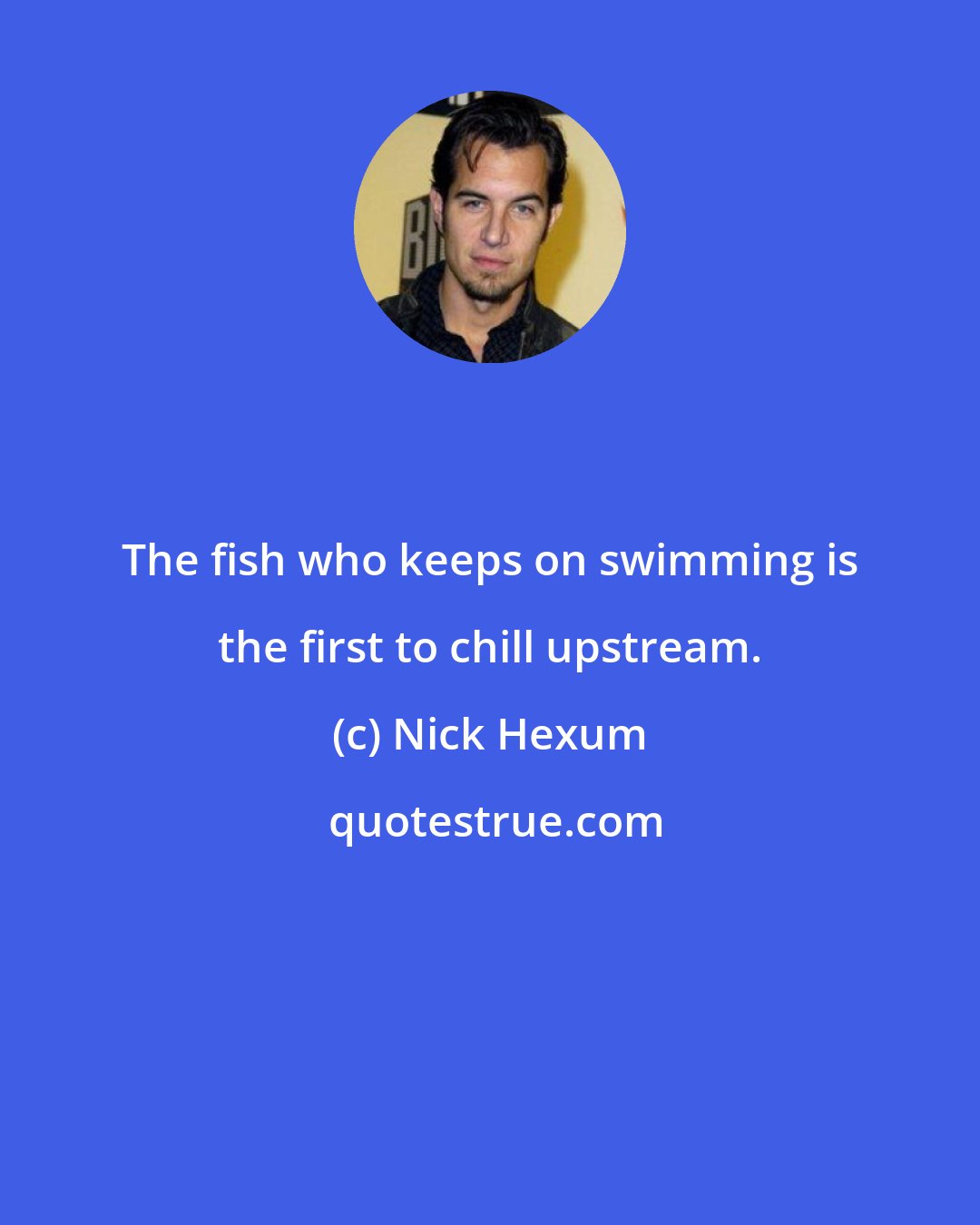 Nick Hexum: The fish who keeps on swimming is the first to chill upstream.