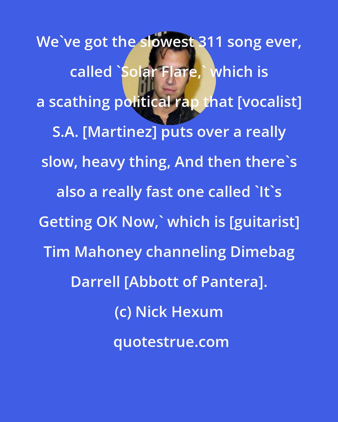 Nick Hexum: We've got the slowest 311 song ever, called 'Solar Flare,' which is a scathing political rap that [vocalist] S.A. [Martinez] puts over a really slow, heavy thing, And then there's also a really fast one called 'It's Getting OK Now,' which is [guitarist] Tim Mahoney channeling Dimebag Darrell [Abbott of Pantera].