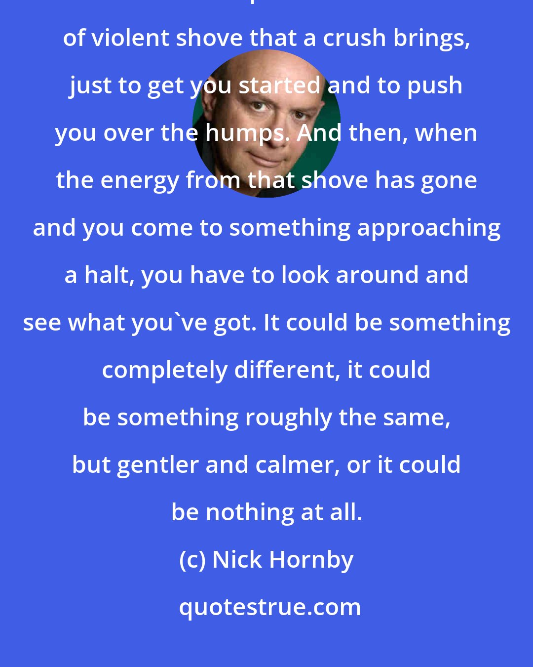 Nick Hornby: I used to think--and given the way we ended up, maybe I still do--that all relationships need the kind of violent shove that a crush brings, just to get you started and to push you over the humps. And then, when the energy from that shove has gone and you come to something approaching a halt, you have to look around and see what you've got. It could be something completely different, it could be something roughly the same, but gentler and calmer, or it could be nothing at all.