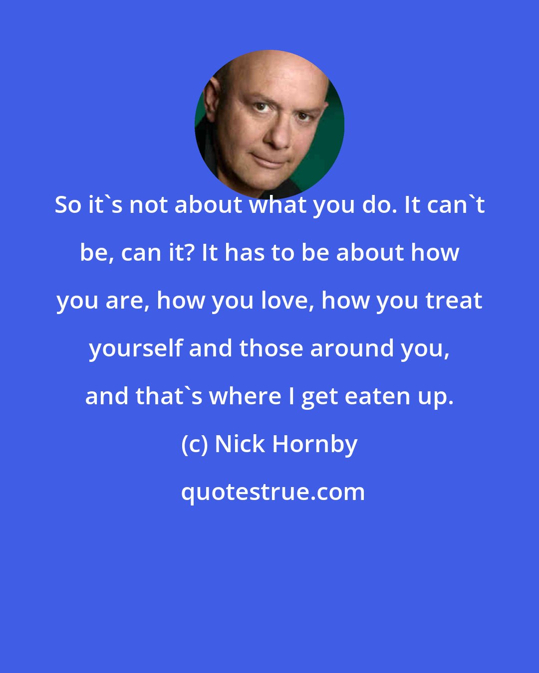 Nick Hornby: So it's not about what you do. It can't be, can it? It has to be about how you are, how you love, how you treat yourself and those around you, and that's where I get eaten up.