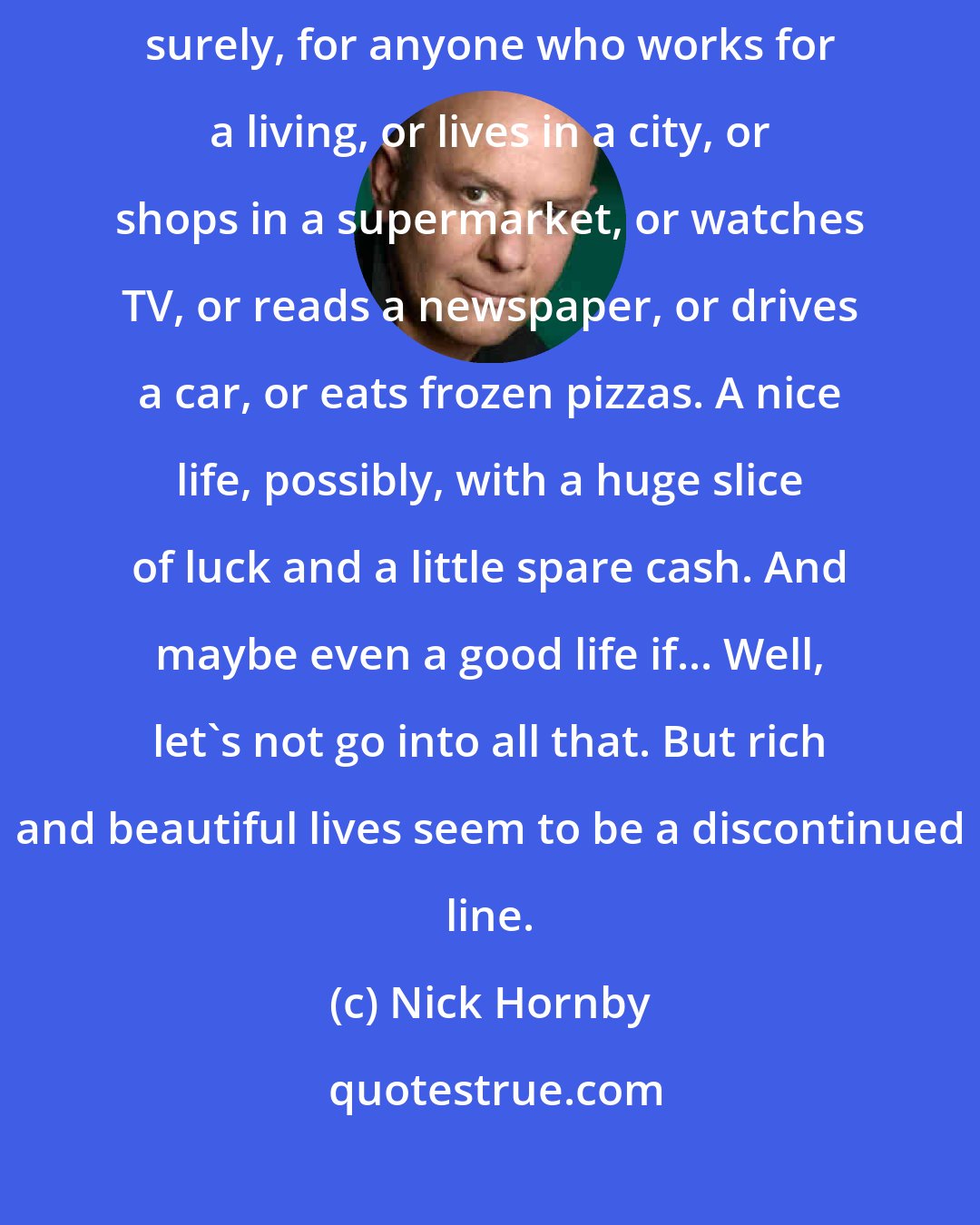 Nick Hornby: Anyway, who lives a rich and beautiful life that I know? It's no longer possible, surely, for anyone who works for a living, or lives in a city, or shops in a supermarket, or watches TV, or reads a newspaper, or drives a car, or eats frozen pizzas. A nice life, possibly, with a huge slice of luck and a little spare cash. And maybe even a good life if... Well, let's not go into all that. But rich and beautiful lives seem to be a discontinued line.