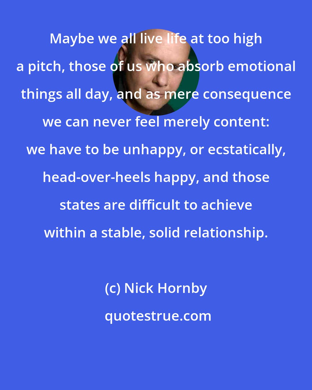 Nick Hornby: Maybe we all live life at too high a pitch, those of us who absorb emotional things all day, and as mere consequence we can never feel merely content: we have to be unhappy, or ecstatically, head-over-heels happy, and those states are difficult to achieve within a stable, solid relationship.