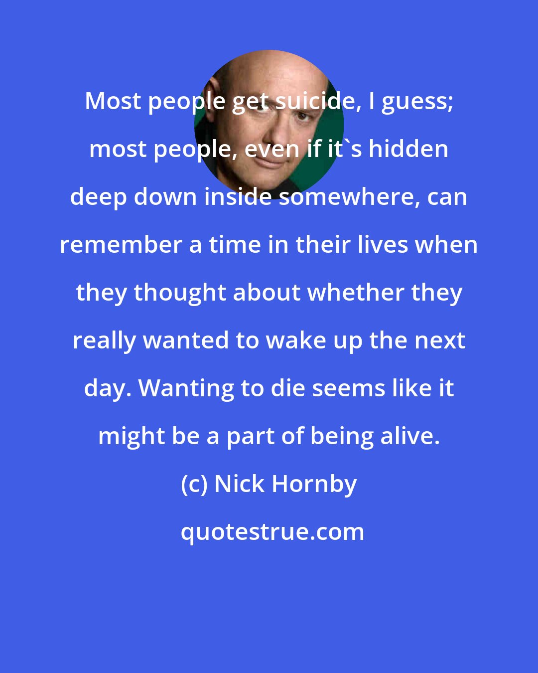 Nick Hornby: Most people get suicide, I guess; most people, even if it's hidden deep down inside somewhere, can remember a time in their lives when they thought about whether they really wanted to wake up the next day. Wanting to die seems like it might be a part of being alive.