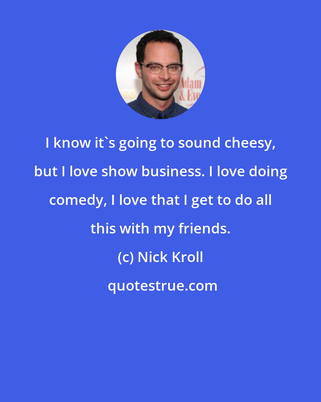 Nick Kroll: I know it's going to sound cheesy, but I love show business. I love doing comedy, I love that I get to do all this with my friends.