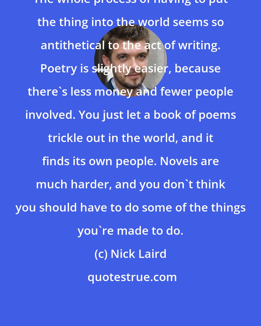 Nick Laird: The whole process of having to put the thing into the world seems so antithetical to the act of writing. Poetry is slightly easier, because there's less money and fewer people involved. You just let a book of poems trickle out in the world, and it finds its own people. Novels are much harder, and you don't think you should have to do some of the things you're made to do.