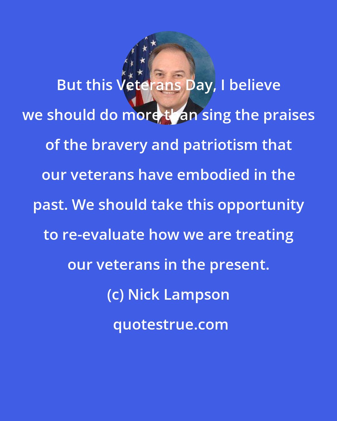 Nick Lampson: But this Veterans Day, I believe we should do more than sing the praises of the bravery and patriotism that our veterans have embodied in the past. We should take this opportunity to re-evaluate how we are treating our veterans in the present.
