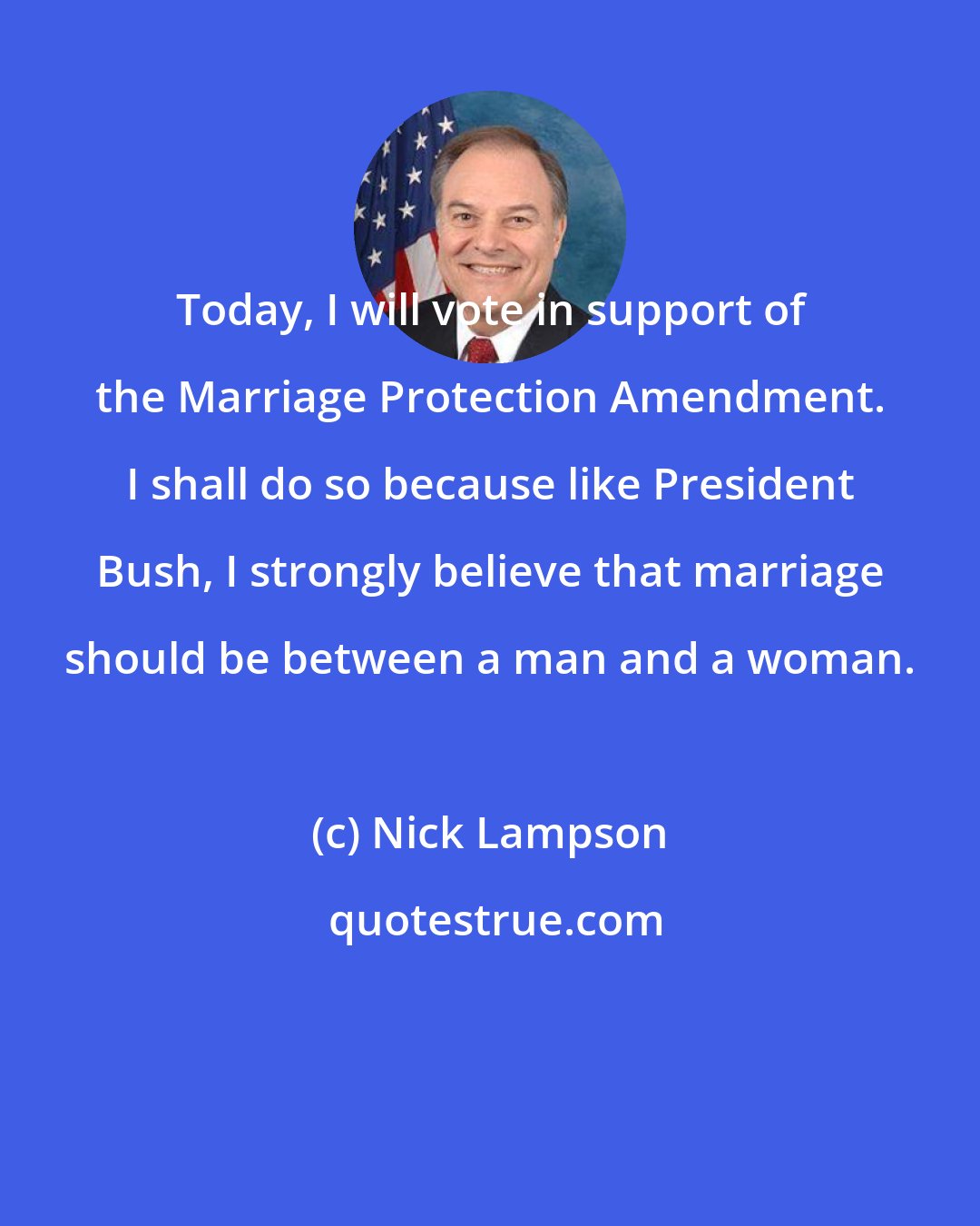Nick Lampson: Today, I will vote in support of the Marriage Protection Amendment. I shall do so because like President Bush, I strongly believe that marriage should be between a man and a woman.