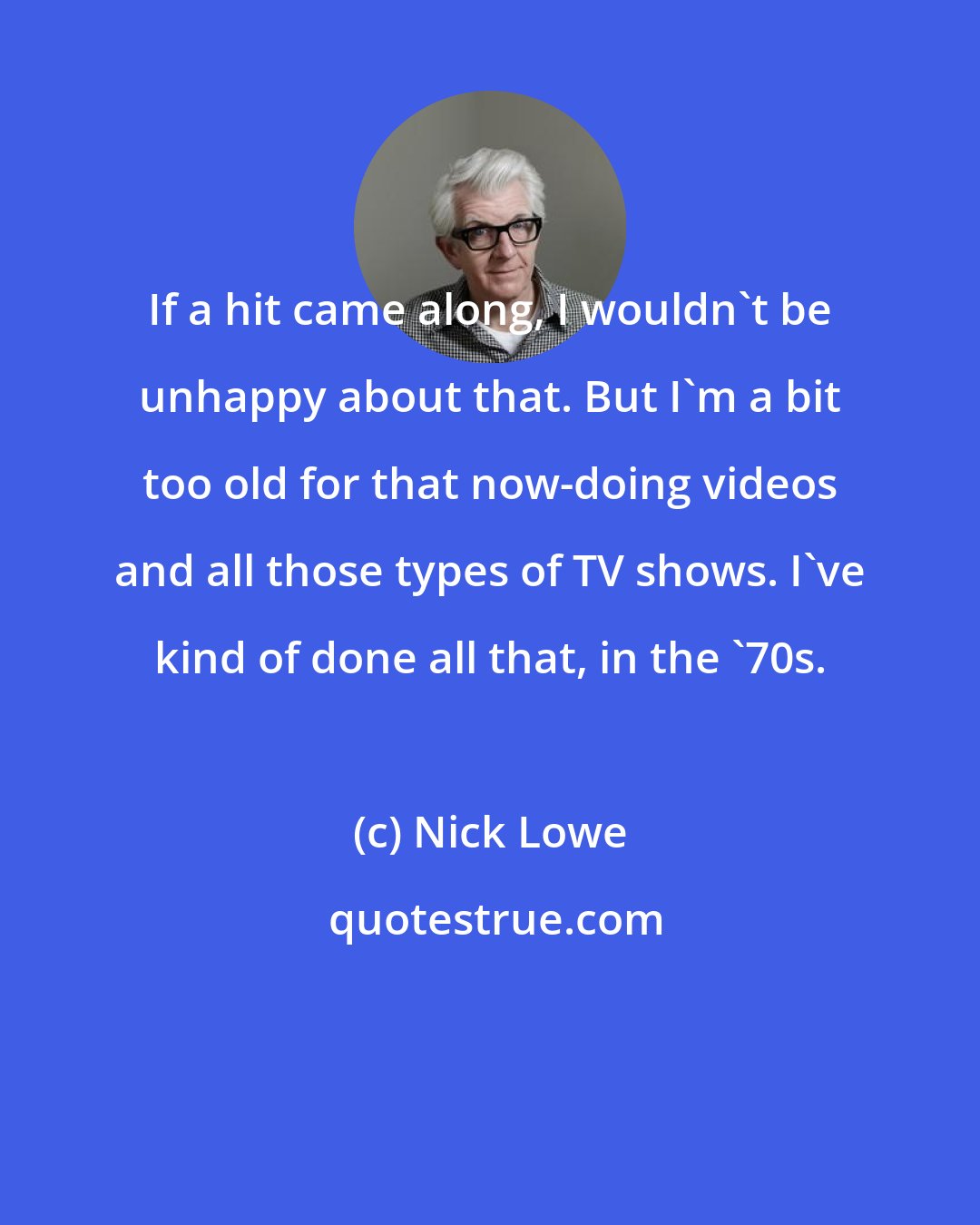 Nick Lowe: If a hit came along, I wouldn't be unhappy about that. But I'm a bit too old for that now-doing videos and all those types of TV shows. I've kind of done all that, in the '70s.