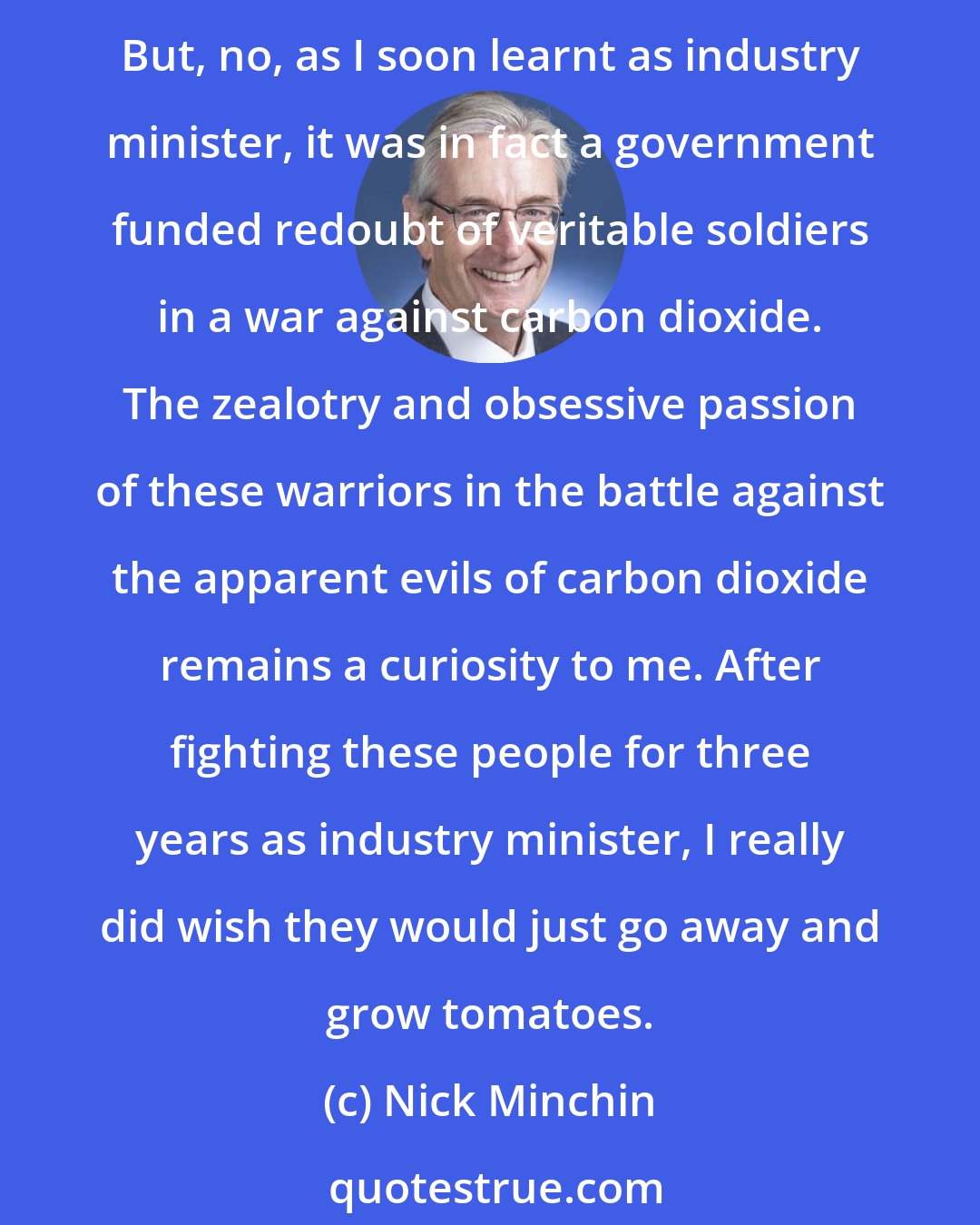 Nick Minchin: I must say that when I first learned of the existence of the Australian Greenhouse Office, I assumed it was responsible for supplying tomatoes to the Parliament House kitchen. But, no, as I soon learnt as industry minister, it was in fact a government funded redoubt of veritable soldiers in a war against carbon dioxide. The zealotry and obsessive passion of these warriors in the battle against the apparent evils of carbon dioxide remains a curiosity to me. After fighting these people for three years as industry minister, I really did wish they would just go away and grow tomatoes.