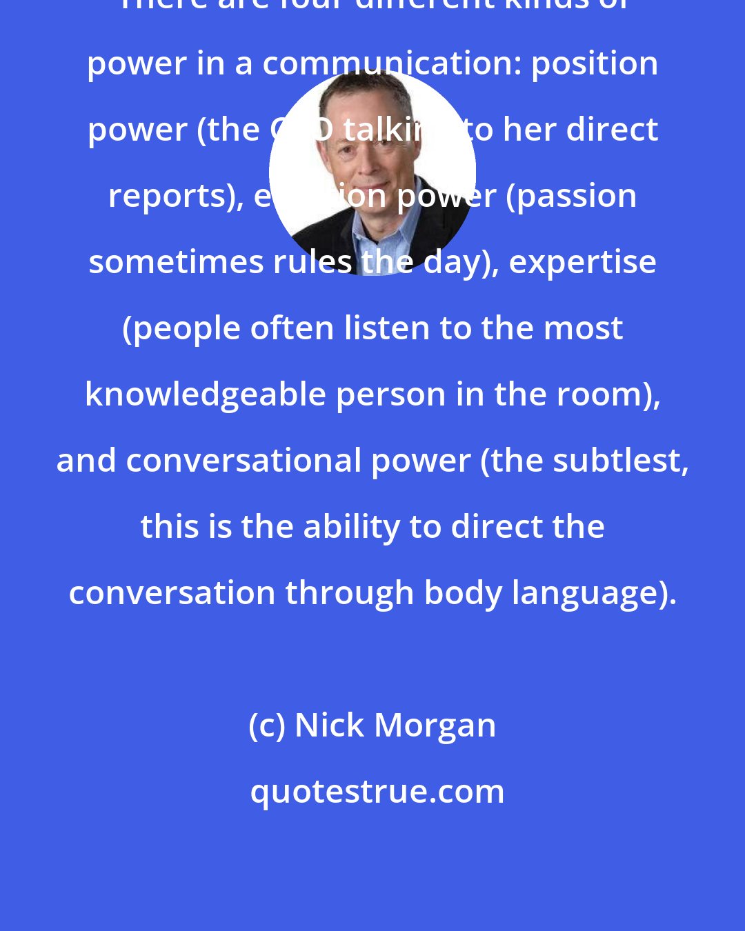 Nick Morgan: There are four different kinds of power in a communication: position power (the CEO talking to her direct reports), emotion power (passion sometimes rules the day), expertise (people often listen to the most knowledgeable person in the room), and conversational power (the subtlest, this is the ability to direct the conversation through body language).