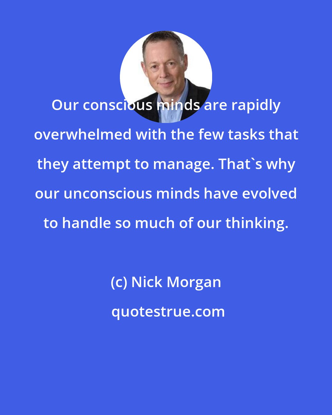 Nick Morgan: Our conscious minds are rapidly overwhelmed with the few tasks that they attempt to manage. That's why our unconscious minds have evolved to handle so much of our thinking.