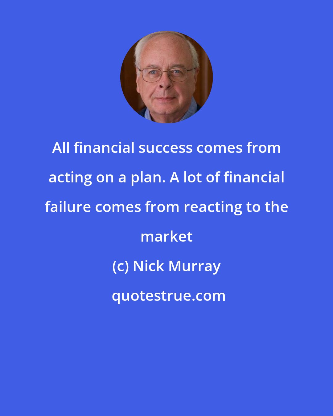 Nick Murray: All financial success comes from acting on a plan. A lot of financial failure comes from reacting to the market