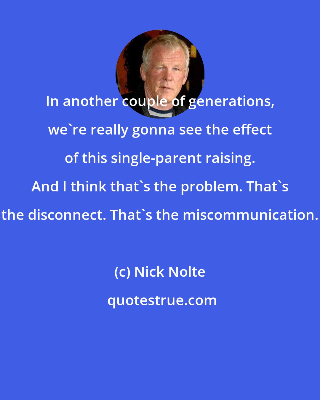 Nick Nolte: In another couple of generations, we're really gonna see the effect of this single-parent raising. And I think that's the problem. That's the disconnect. That's the miscommunication.