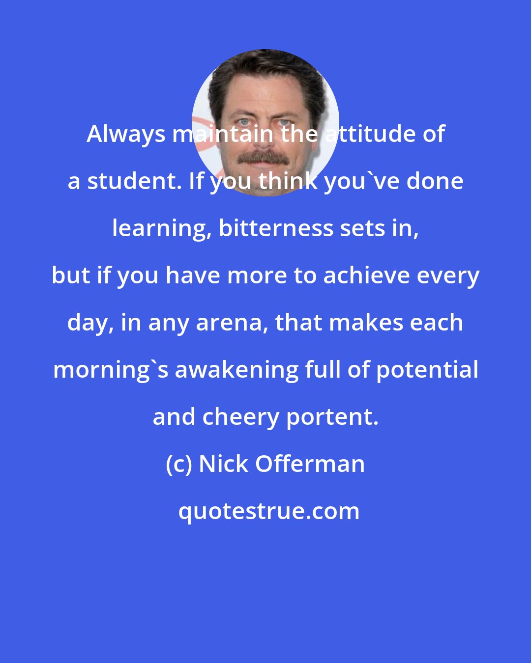 Nick Offerman: Always maintain the attitude of a student. If you think you've done learning, bitterness sets in, but if you have more to achieve every day, in any arena, that makes each morning's awakening full of potential and cheery portent.