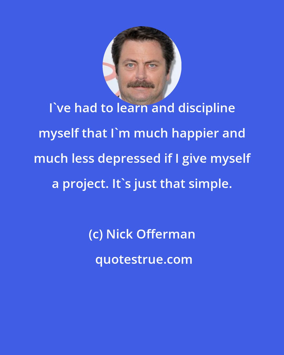 Nick Offerman: I've had to learn and discipline myself that I'm much happier and much less depressed if I give myself a project. It's just that simple.