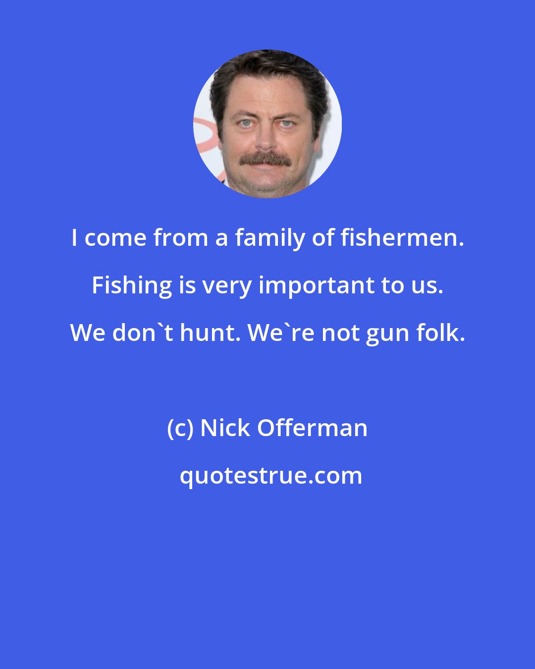 Nick Offerman: I come from a family of fishermen. Fishing is very important to us. We don't hunt. We're not gun folk.