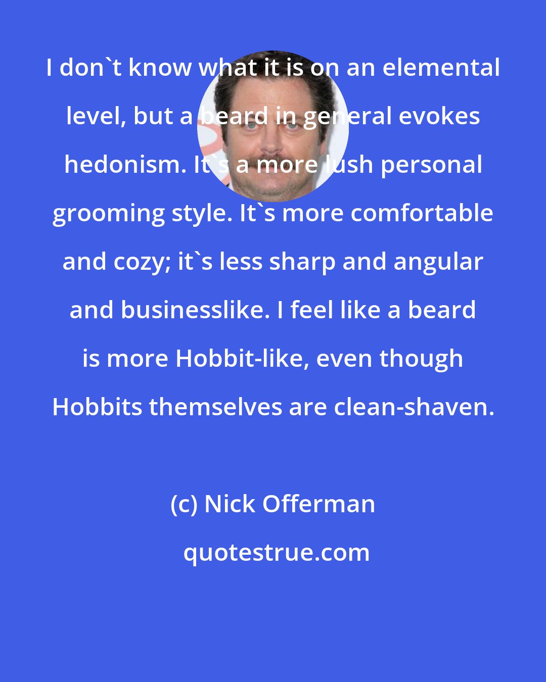 Nick Offerman: I don't know what it is on an elemental level, but a beard in general evokes hedonism. It's a more lush personal grooming style. It's more comfortable and cozy; it's less sharp and angular and businesslike. I feel like a beard is more Hobbit-like, even though Hobbits themselves are clean-shaven.