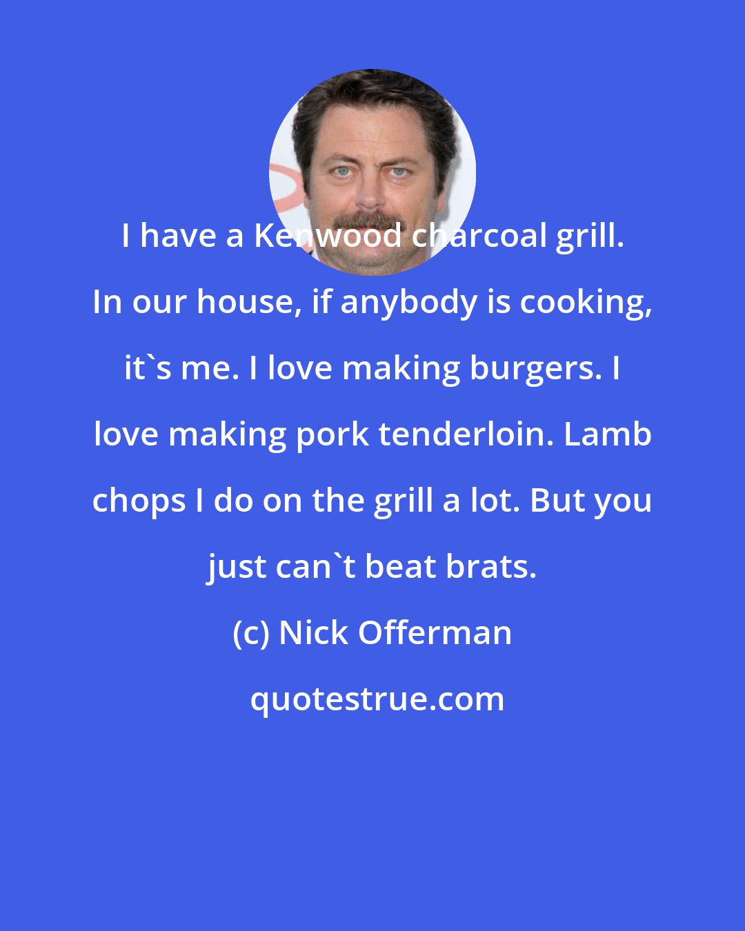 Nick Offerman: I have a Kenwood charcoal grill. In our house, if anybody is cooking, it's me. I love making burgers. I love making pork tenderloin. Lamb chops I do on the grill a lot. But you just can't beat brats.