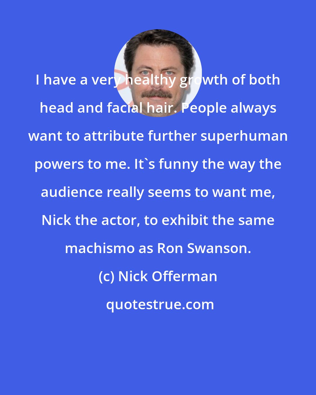 Nick Offerman: I have a very healthy growth of both head and facial hair. People always want to attribute further superhuman powers to me. It's funny the way the audience really seems to want me, Nick the actor, to exhibit the same machismo as Ron Swanson.