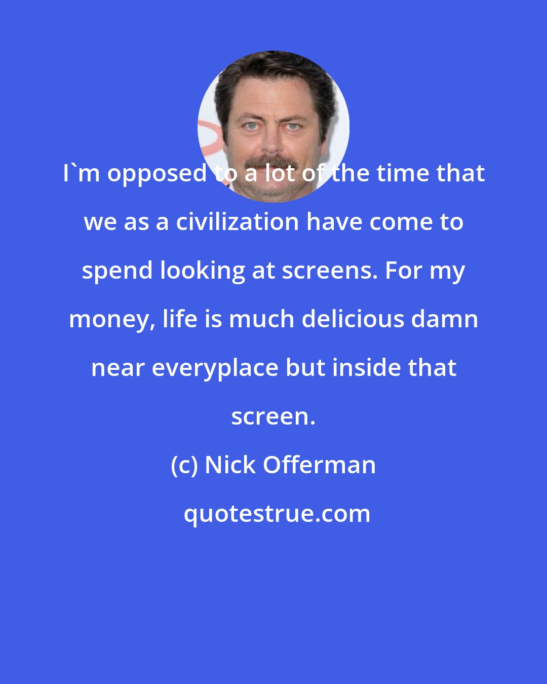 Nick Offerman: I'm opposed to a lot of the time that we as a civilization have come to spend looking at screens. For my money, life is much delicious damn near everyplace but inside that screen.