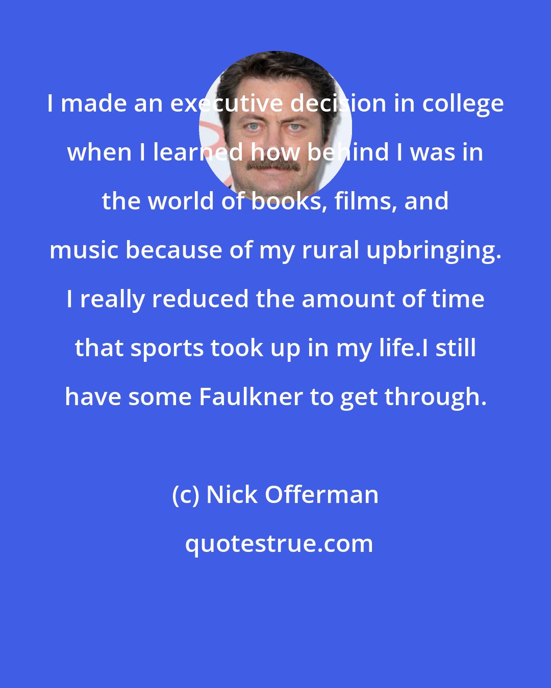 Nick Offerman: I made an executive decision in college when I learned how behind I was in the world of books, films, and music because of my rural upbringing. I really reduced the amount of time that sports took up in my life.I still have some Faulkner to get through.