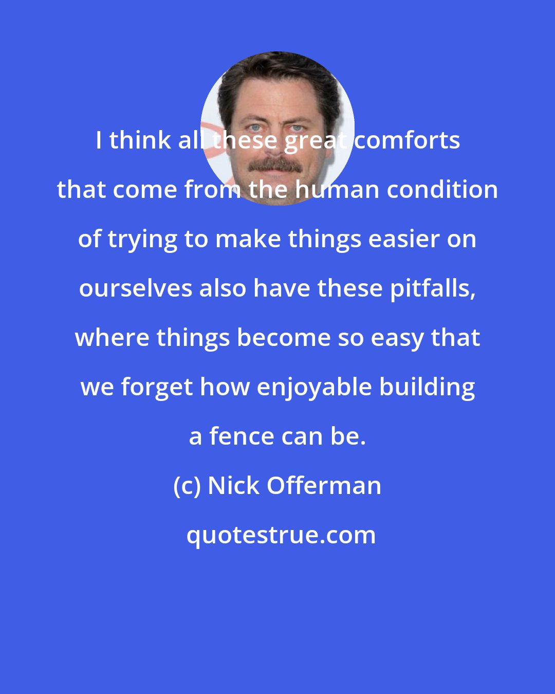 Nick Offerman: I think all these great comforts that come from the human condition of trying to make things easier on ourselves also have these pitfalls, where things become so easy that we forget how enjoyable building a fence can be.