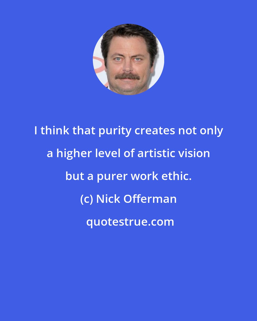 Nick Offerman: I think that purity creates not only a higher level of artistic vision but a purer work ethic.