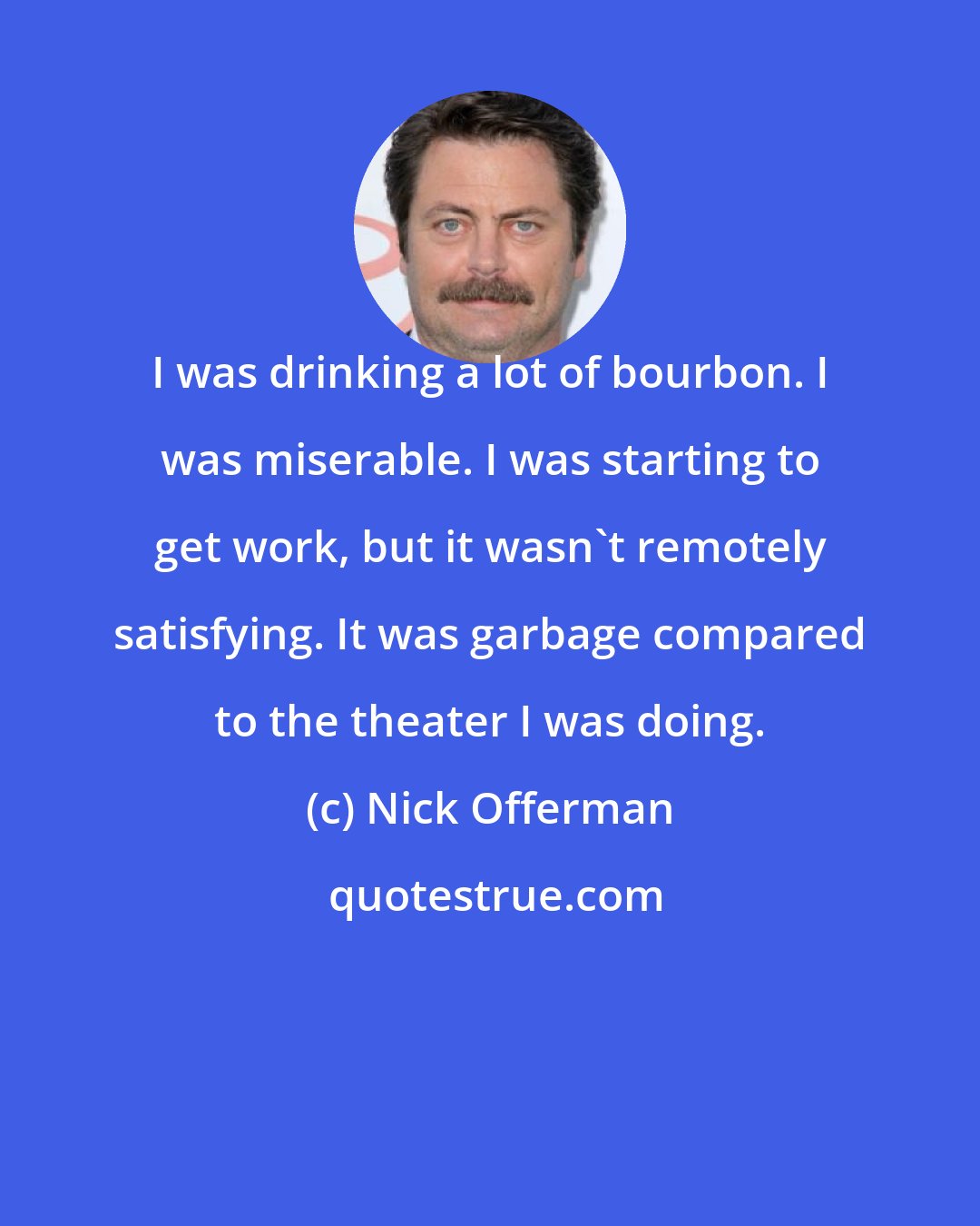 Nick Offerman: I was drinking a lot of bourbon. I was miserable. I was starting to get work, but it wasn't remotely satisfying. It was garbage compared to the theater I was doing.