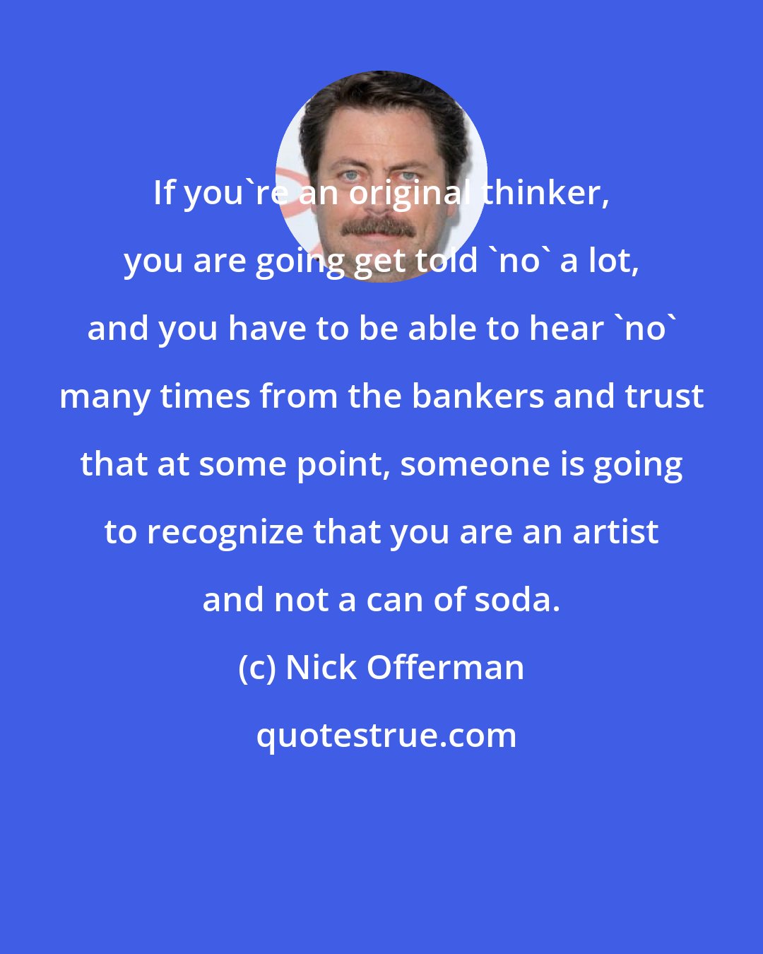 Nick Offerman: If you're an original thinker, you are going get told 'no' a lot, and you have to be able to hear 'no' many times from the bankers and trust that at some point, someone is going to recognize that you are an artist and not a can of soda.