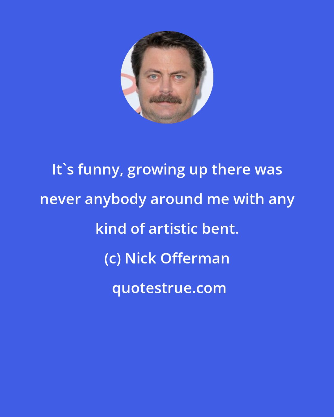 Nick Offerman: It's funny, growing up there was never anybody around me with any kind of artistic bent.