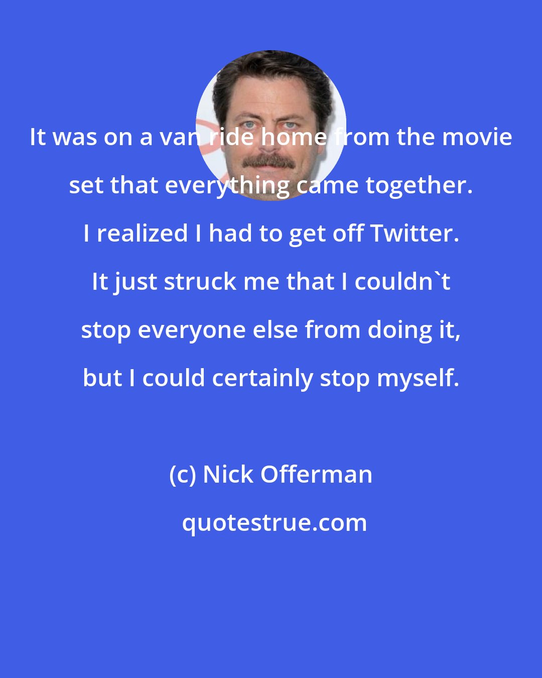 Nick Offerman: It was on a van ride home from the movie set that everything came together. I realized I had to get off Twitter. It just struck me that I couldn't stop everyone else from doing it, but I could certainly stop myself.