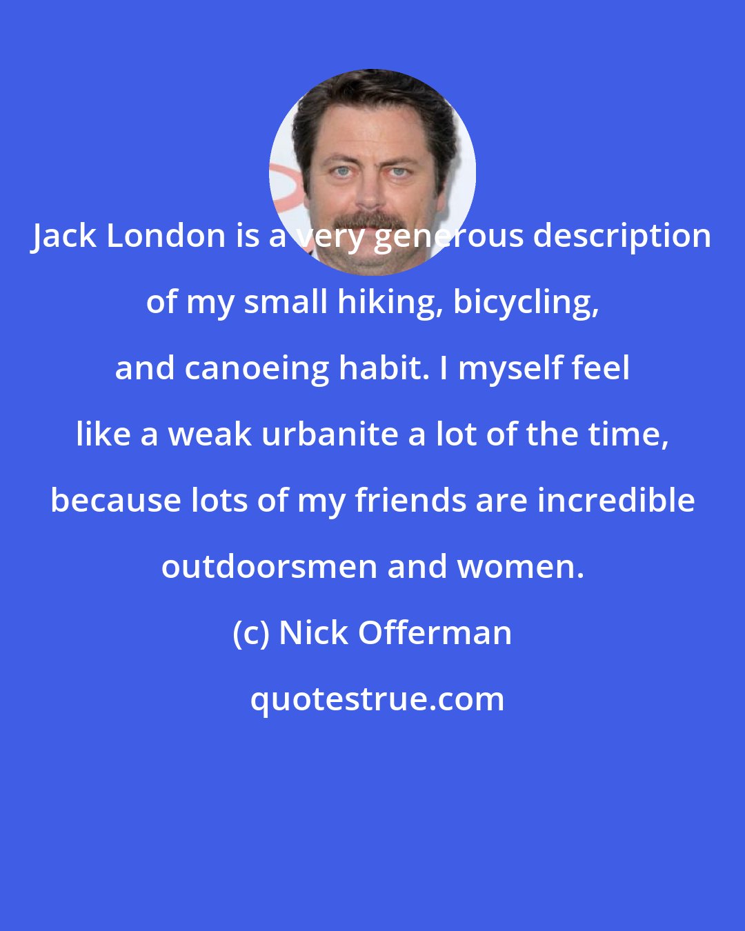 Nick Offerman: Jack London is a very generous description of my small hiking, bicycling, and canoeing habit. I myself feel like a weak urbanite a lot of the time, because lots of my friends are incredible outdoorsmen and women.