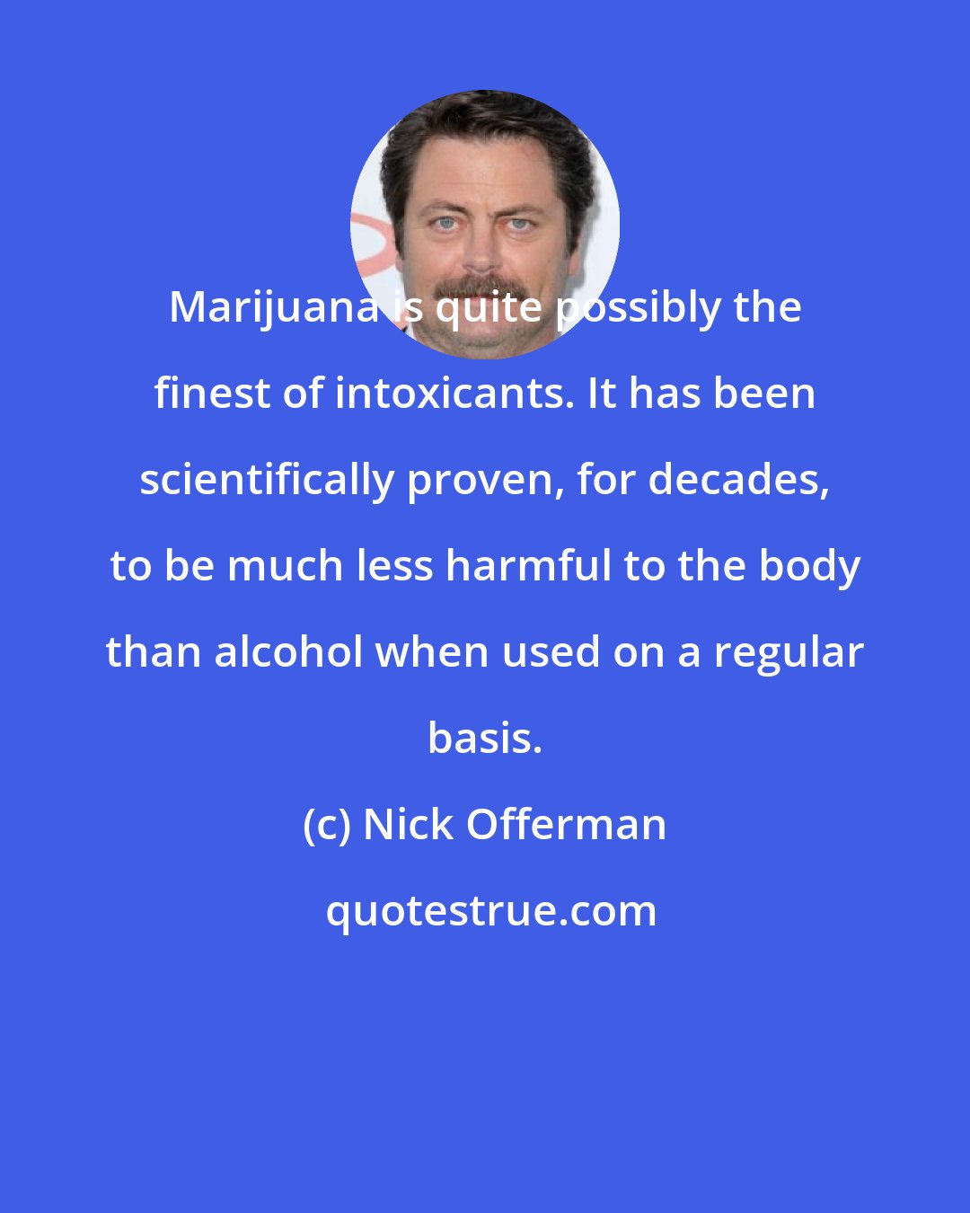 Nick Offerman: Marijuana is quite possibly the finest of intoxicants. It has been scientifically proven, for decades, to be much less harmful to the body than alcohol when used on a regular basis.