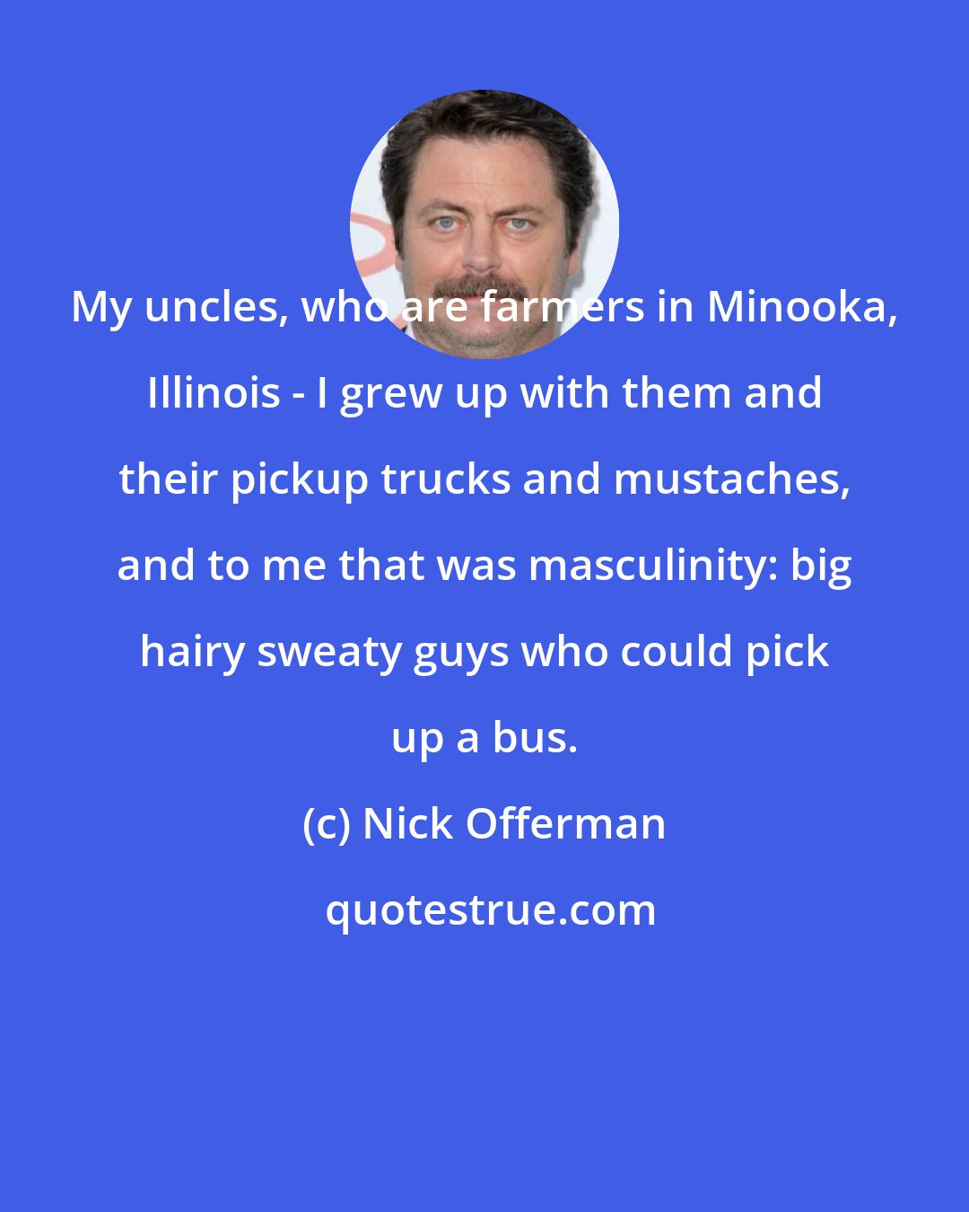 Nick Offerman: My uncles, who are farmers in Minooka, Illinois - I grew up with them and their pickup trucks and mustaches, and to me that was masculinity: big hairy sweaty guys who could pick up a bus.