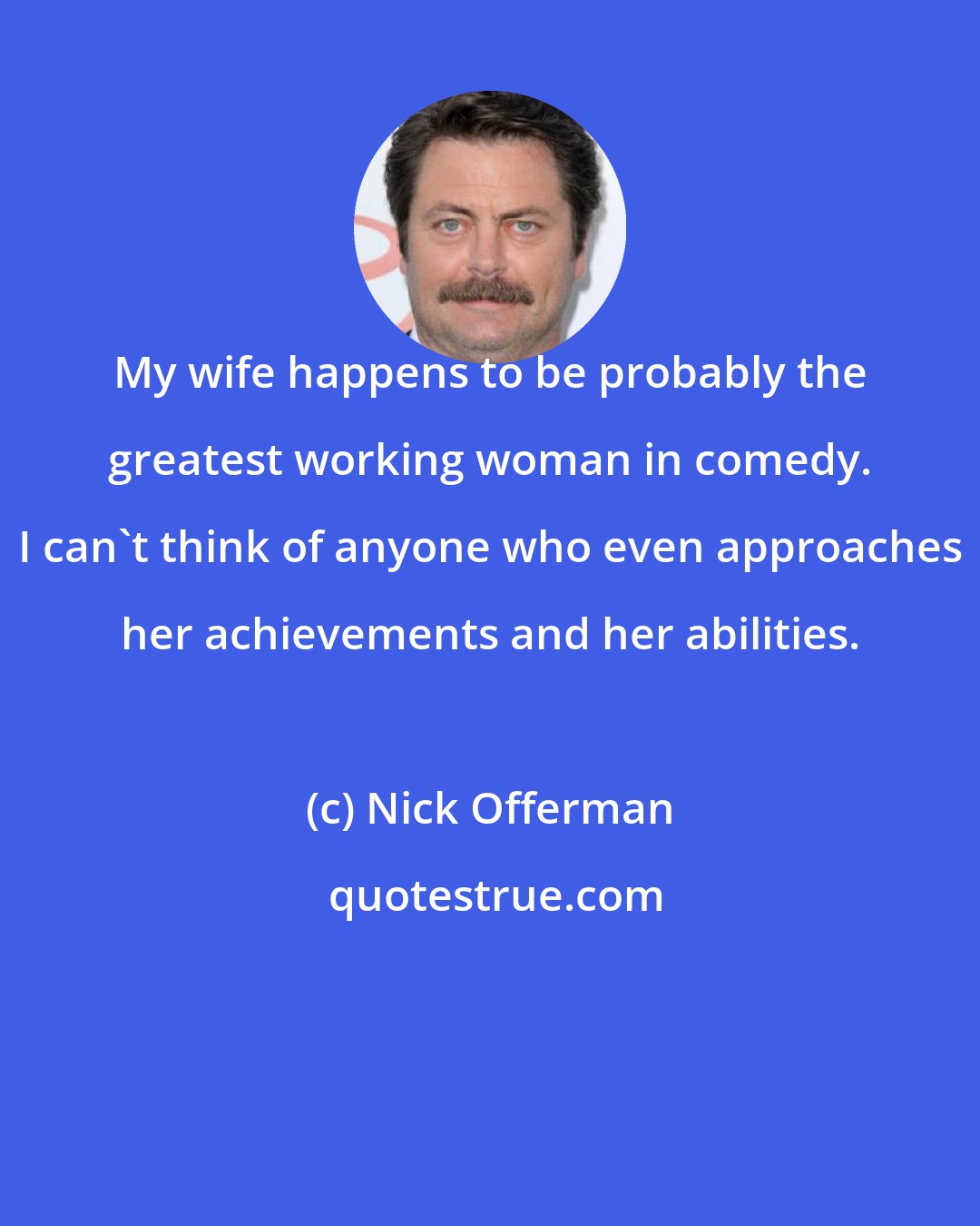 Nick Offerman: My wife happens to be probably the greatest working woman in comedy. I can't think of anyone who even approaches her achievements and her abilities.