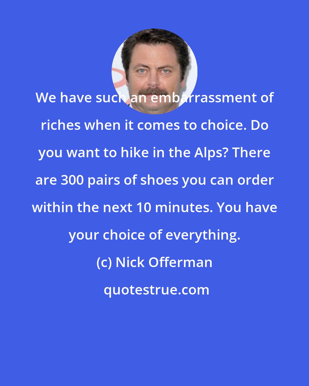 Nick Offerman: We have such an embarrassment of riches when it comes to choice. Do you want to hike in the Alps? There are 300 pairs of shoes you can order within the next 10 minutes. You have your choice of everything.