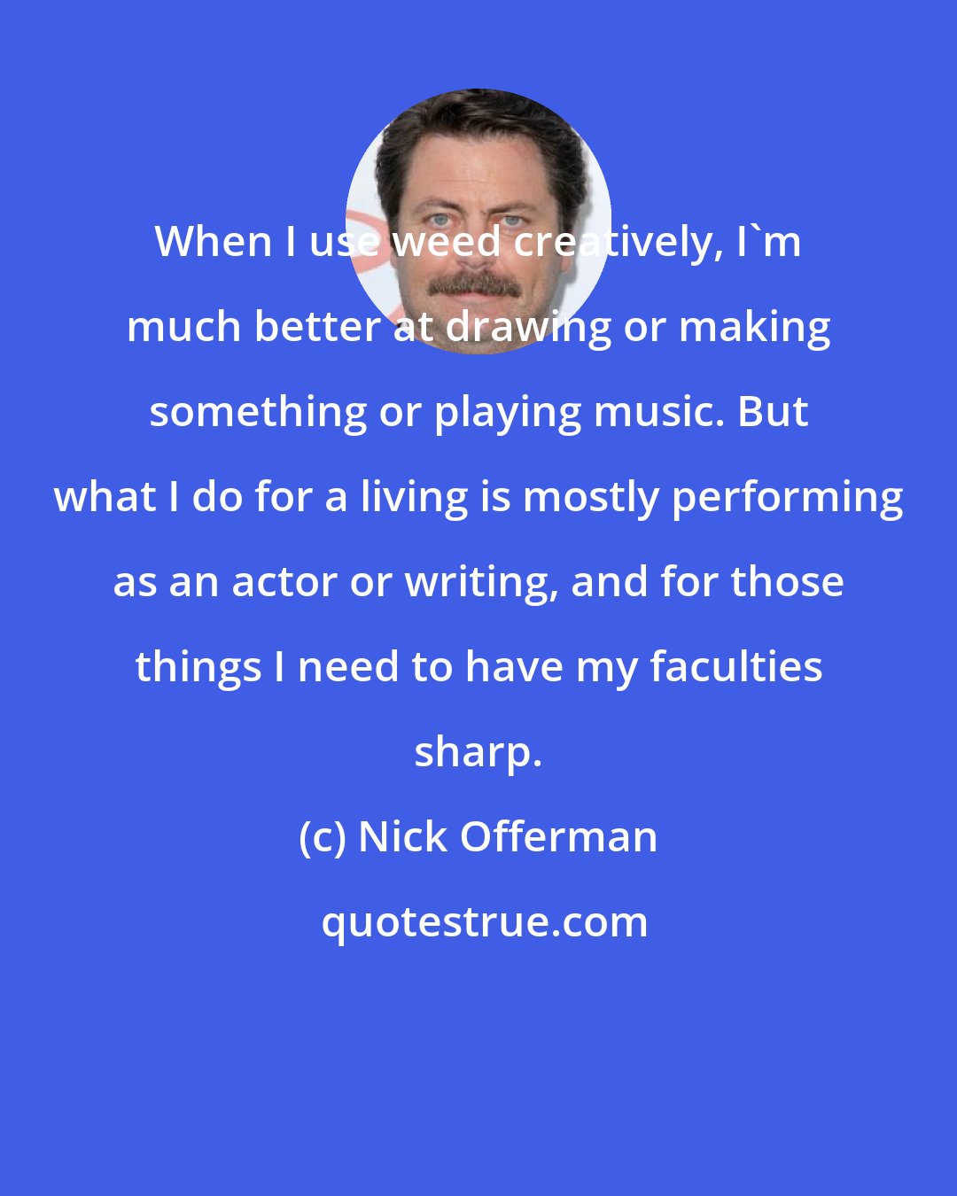 Nick Offerman: When I use weed creatively, I'm much better at drawing or making something or playing music. But what I do for a living is mostly performing as an actor or writing, and for those things I need to have my faculties sharp.