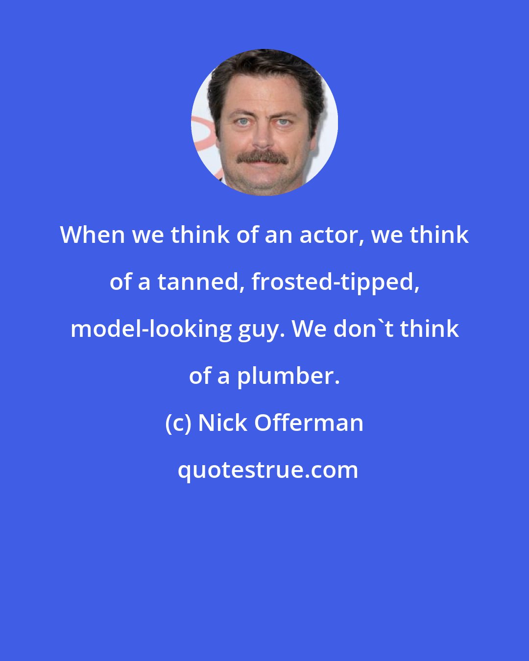 Nick Offerman: When we think of an actor, we think of a tanned, frosted-tipped, model-looking guy. We don't think of a plumber.