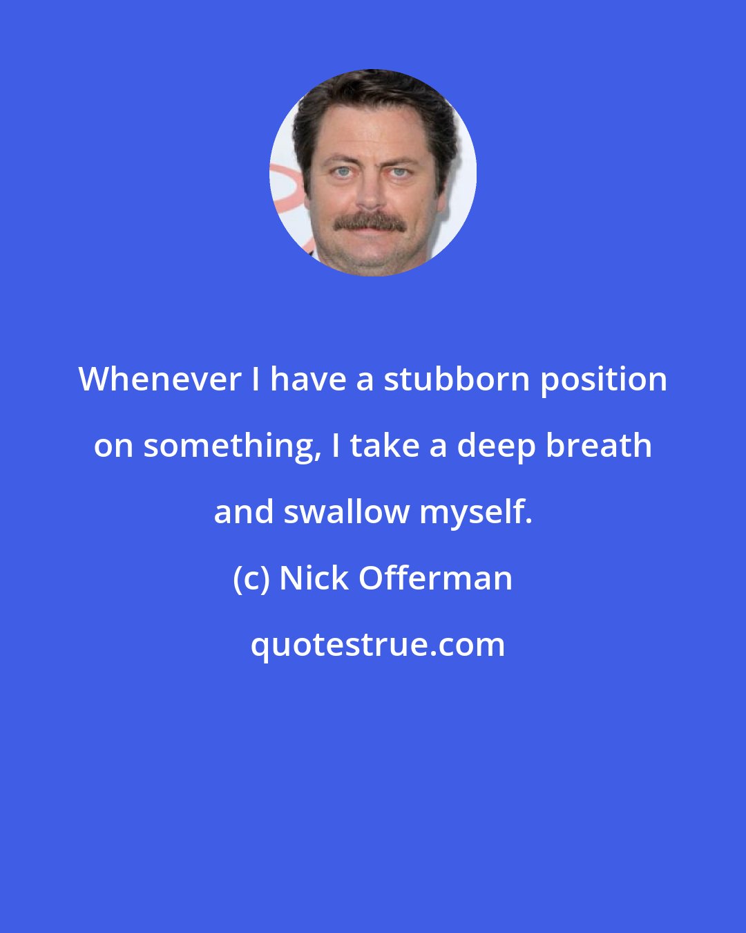 Nick Offerman: Whenever I have a stubborn position on something, I take a deep breath and swallow myself.