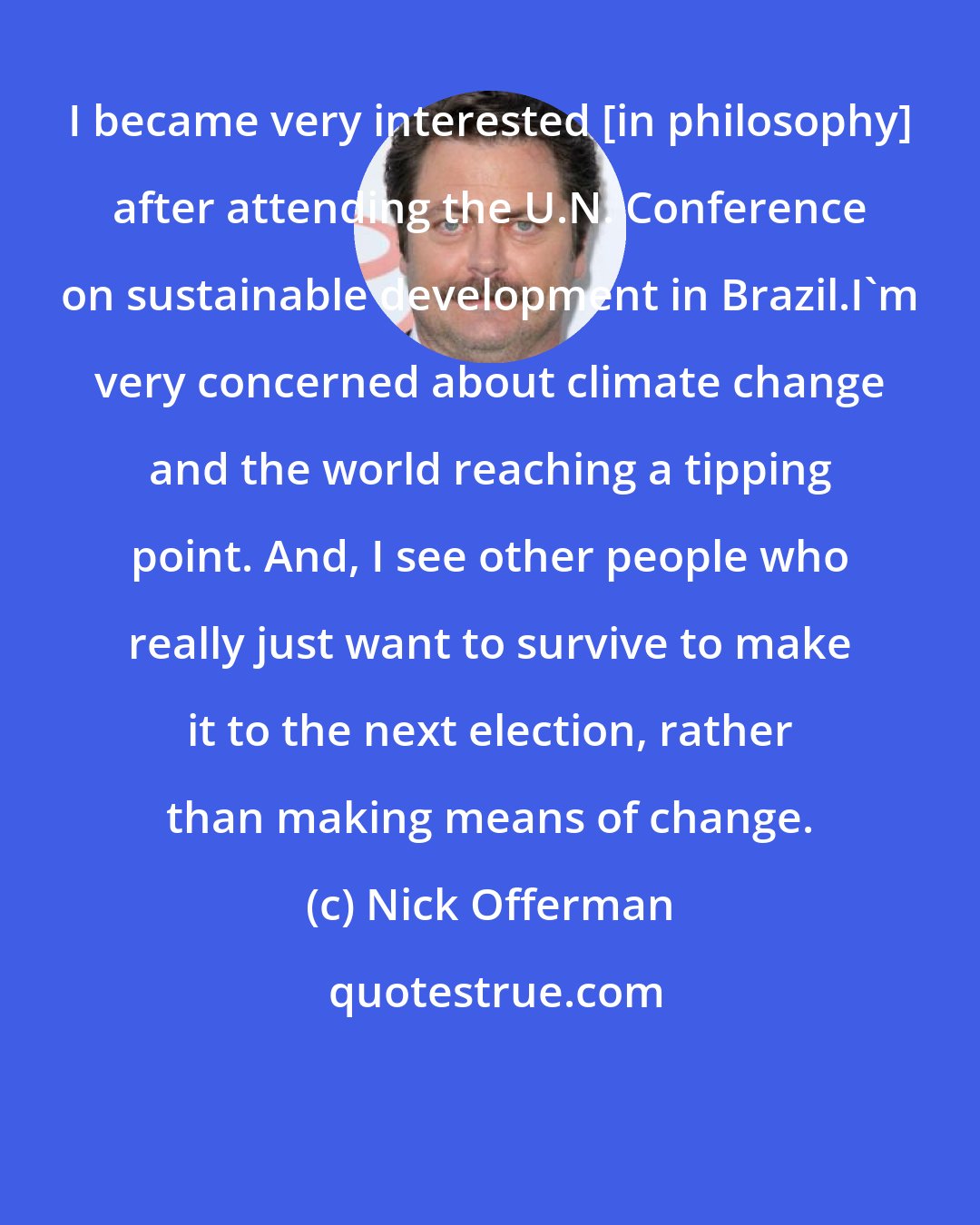 Nick Offerman: I became very interested [in philosophy] after attending the U.N. Conference on sustainable development in Brazil.I'm very concerned about climate change and the world reaching a tipping point. And, I see other people who really just want to survive to make it to the next election, rather than making means of change.