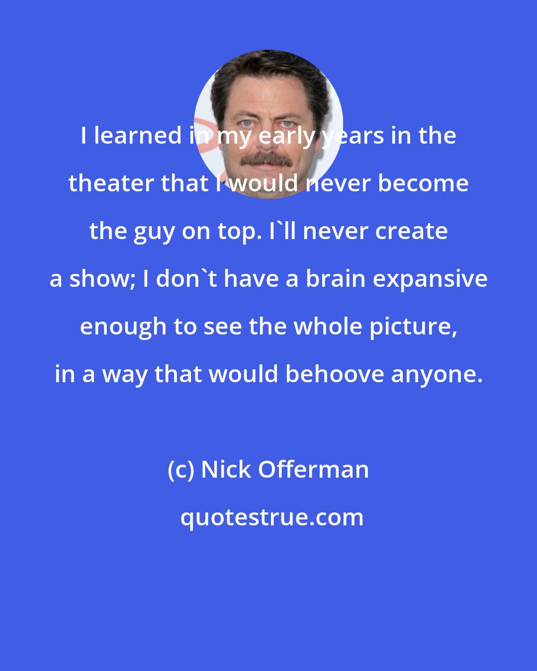 Nick Offerman: I learned in my early years in the theater that I would never become the guy on top. I'll never create a show; I don't have a brain expansive enough to see the whole picture, in a way that would behoove anyone.