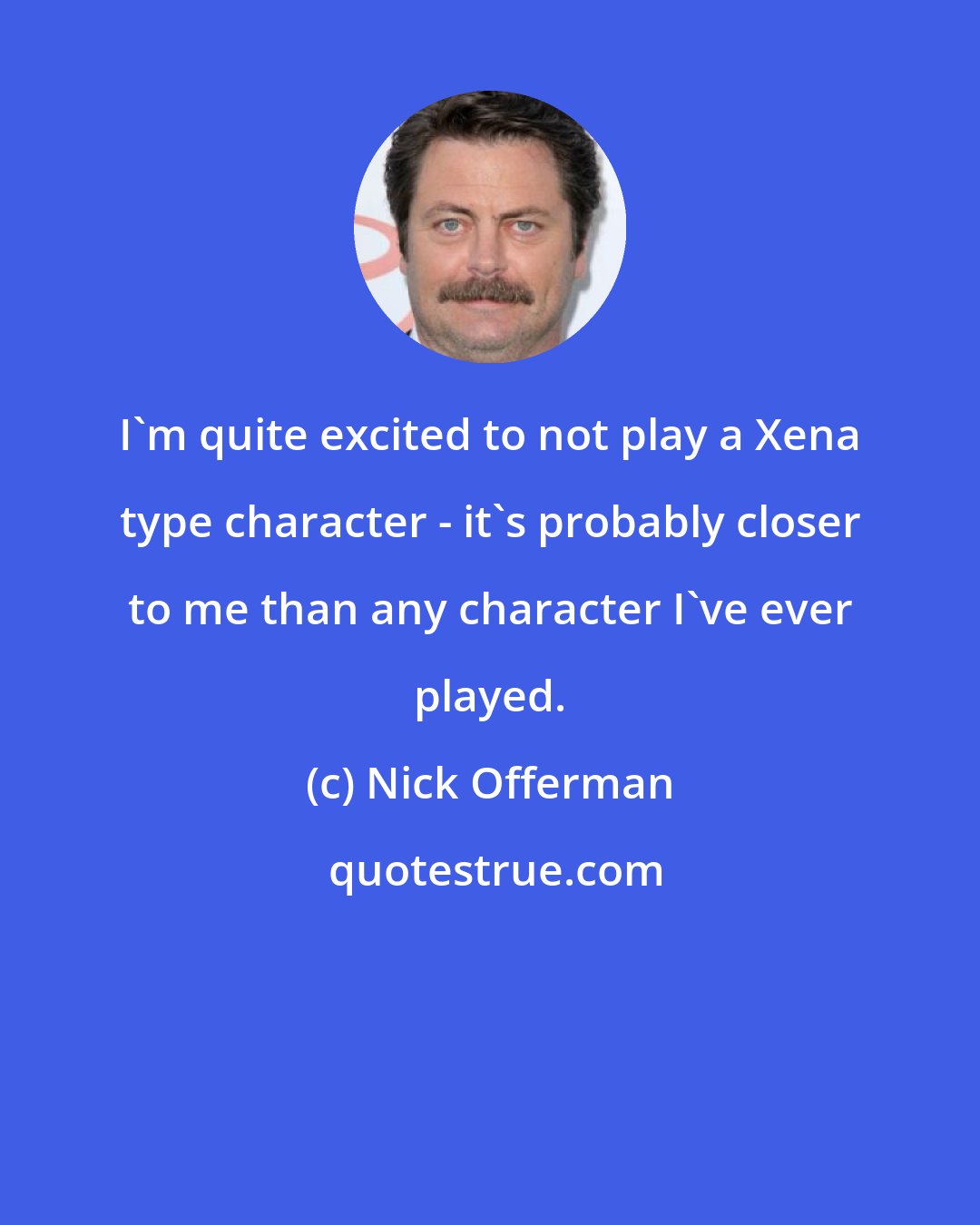 Nick Offerman: I'm quite excited to not play a Xena type character - it's probably closer to me than any character I've ever played.