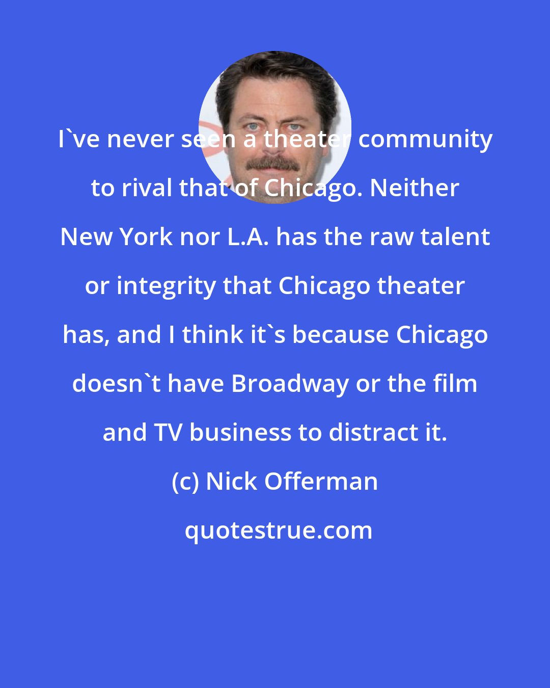 Nick Offerman: I've never seen a theater community to rival that of Chicago. Neither New York nor L.A. has the raw talent or integrity that Chicago theater has, and I think it's because Chicago doesn't have Broadway or the film and TV business to distract it.