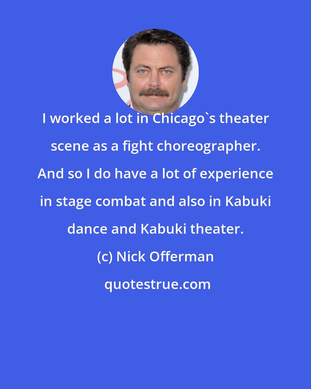 Nick Offerman: I worked a lot in Chicago's theater scene as a fight choreographer. And so I do have a lot of experience in stage combat and also in Kabuki dance and Kabuki theater.