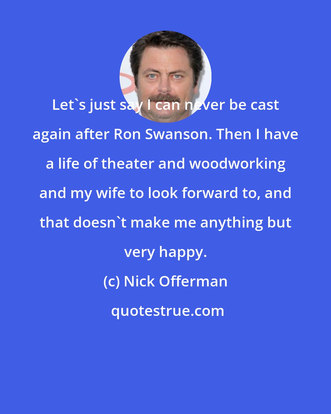 Nick Offerman: Let's just say I can never be cast again after Ron Swanson. Then I have a life of theater and woodworking and my wife to look forward to, and that doesn't make me anything but very happy.