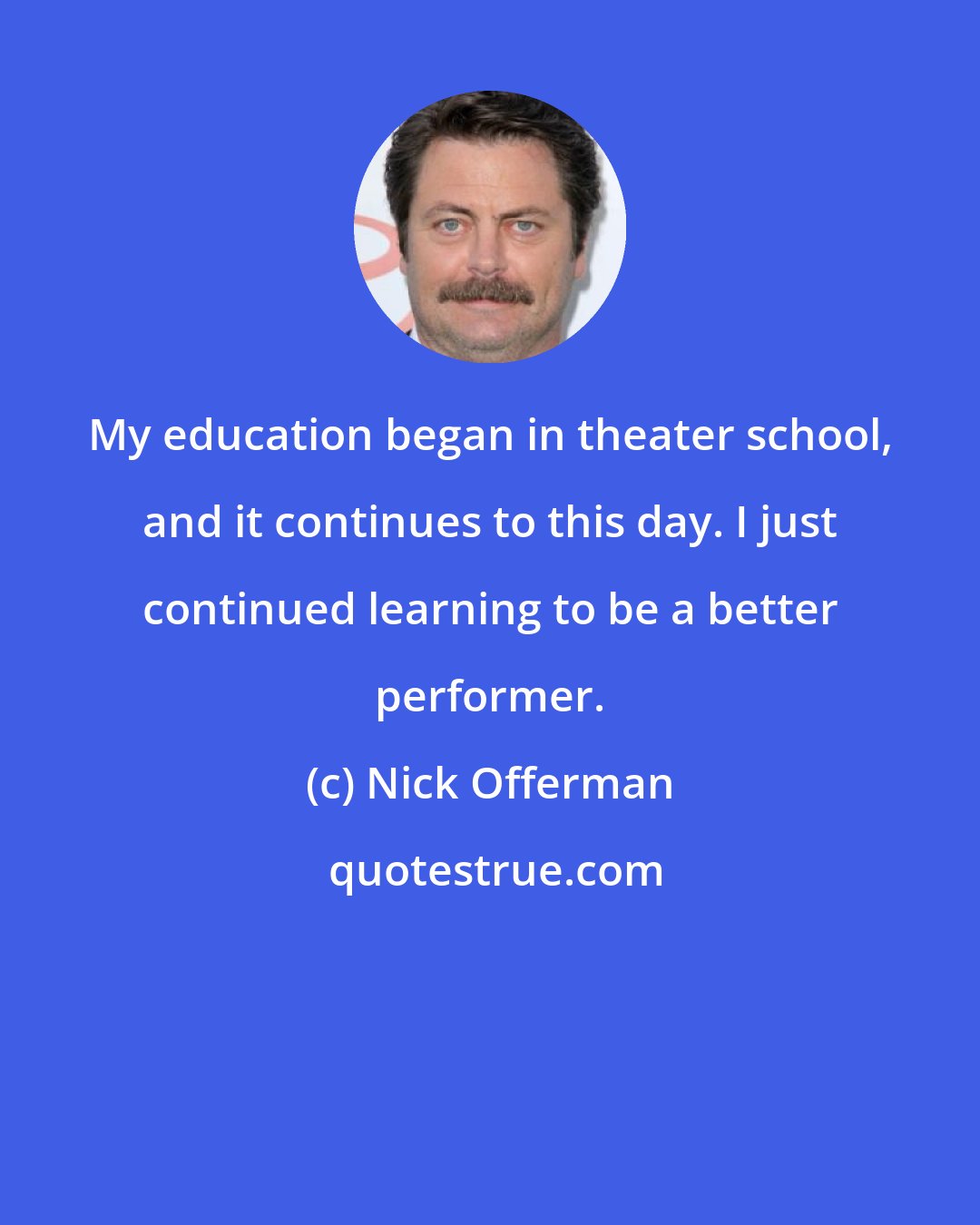 Nick Offerman: My education began in theater school, and it continues to this day. I just continued learning to be a better performer.