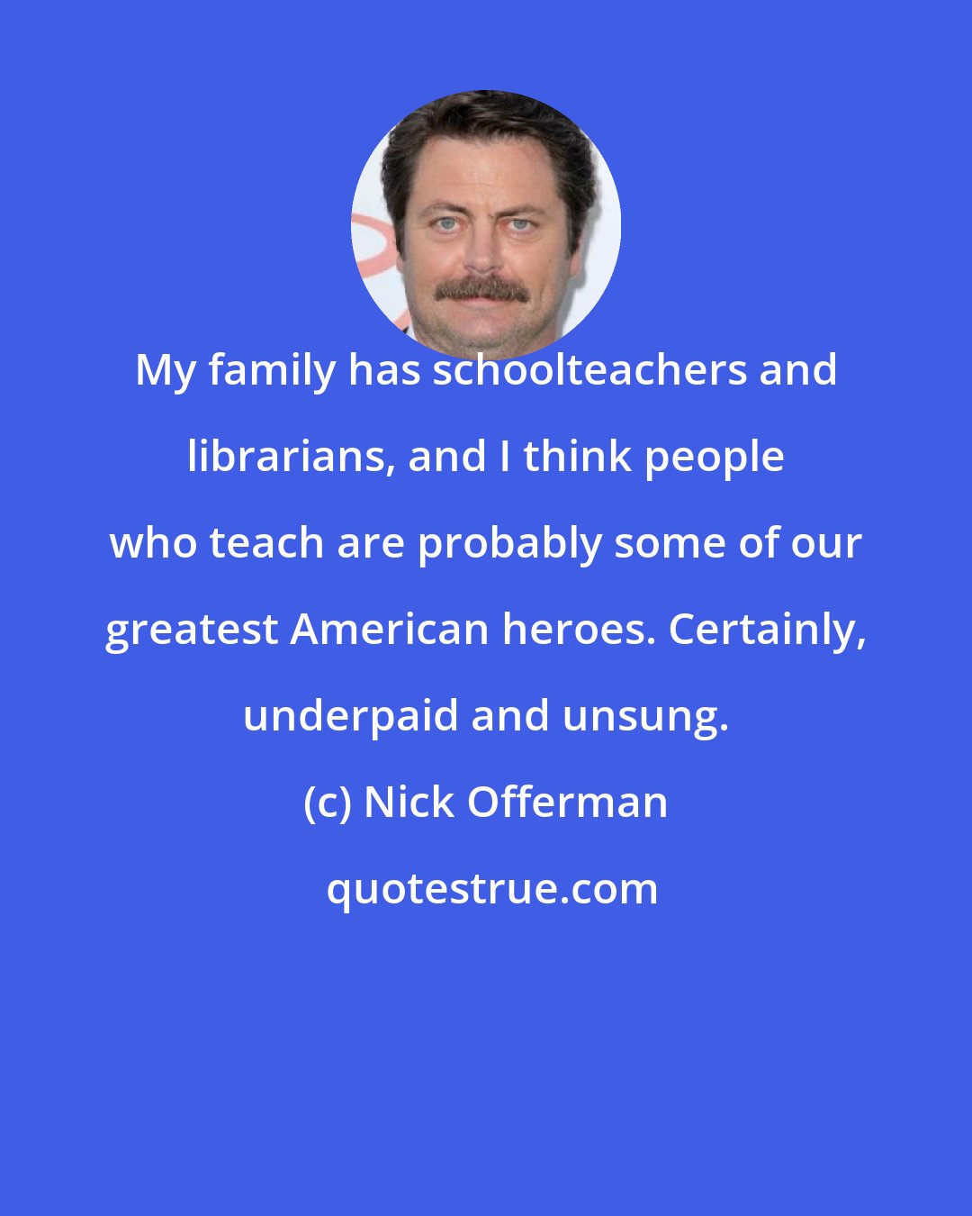 Nick Offerman: My family has schoolteachers and librarians, and I think people who teach are probably some of our greatest American heroes. Certainly, underpaid and unsung.